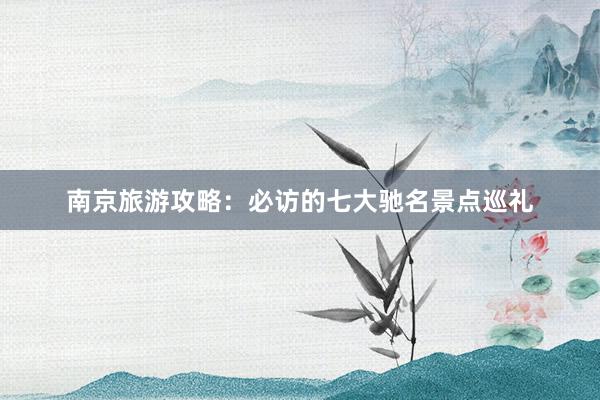 南京旅游攻略：必访的七大驰名景点巡礼